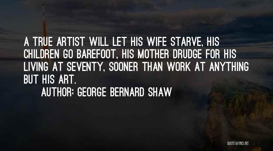 George Bernard Shaw Quotes: A True Artist Will Let His Wife Starve, His Children Go Barefoot, His Mother Drudge For His Living At Seventy,