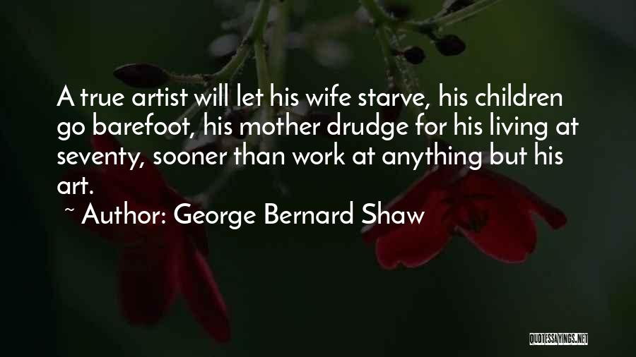 George Bernard Shaw Quotes: A True Artist Will Let His Wife Starve, His Children Go Barefoot, His Mother Drudge For His Living At Seventy,