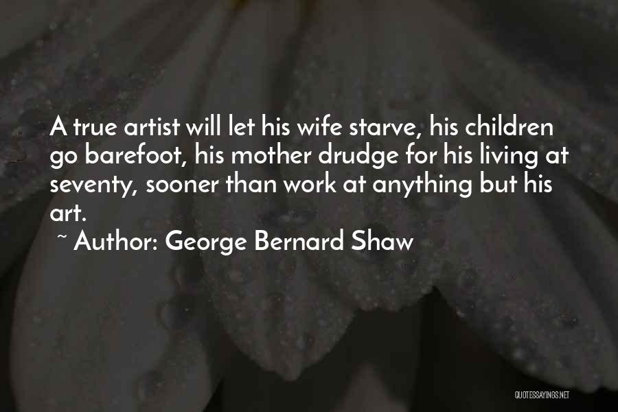 George Bernard Shaw Quotes: A True Artist Will Let His Wife Starve, His Children Go Barefoot, His Mother Drudge For His Living At Seventy,