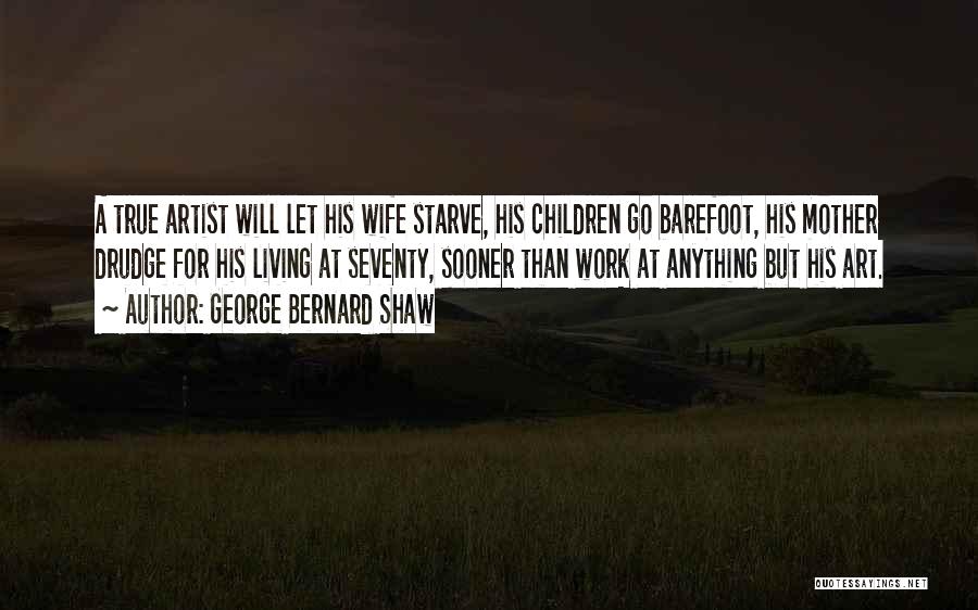 George Bernard Shaw Quotes: A True Artist Will Let His Wife Starve, His Children Go Barefoot, His Mother Drudge For His Living At Seventy,