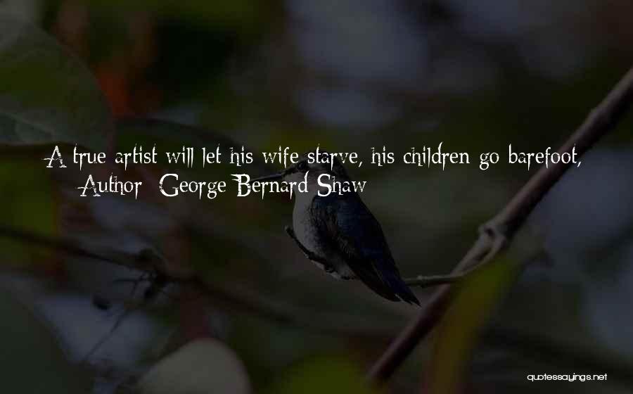 George Bernard Shaw Quotes: A True Artist Will Let His Wife Starve, His Children Go Barefoot, His Mother Drudge For His Living At Seventy,