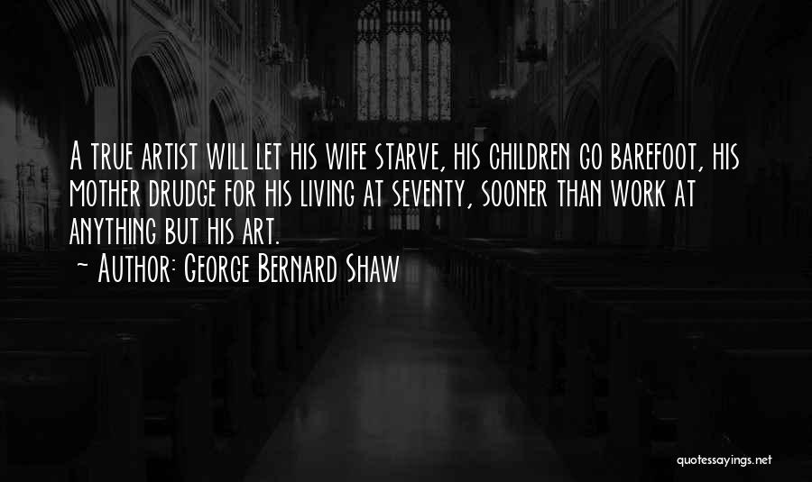 George Bernard Shaw Quotes: A True Artist Will Let His Wife Starve, His Children Go Barefoot, His Mother Drudge For His Living At Seventy,