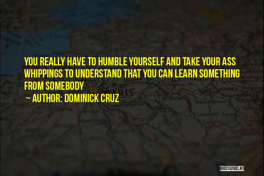 Dominick Cruz Quotes: You Really Have To Humble Yourself And Take Your Ass Whippings To Understand That You Can Learn Something From Somebody