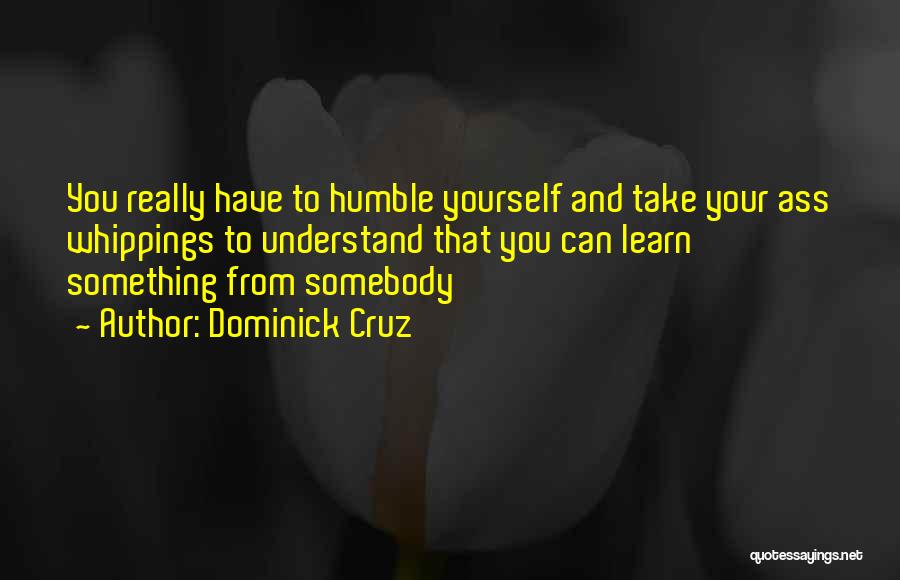 Dominick Cruz Quotes: You Really Have To Humble Yourself And Take Your Ass Whippings To Understand That You Can Learn Something From Somebody