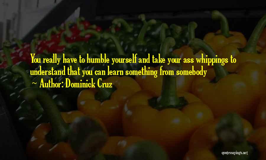 Dominick Cruz Quotes: You Really Have To Humble Yourself And Take Your Ass Whippings To Understand That You Can Learn Something From Somebody