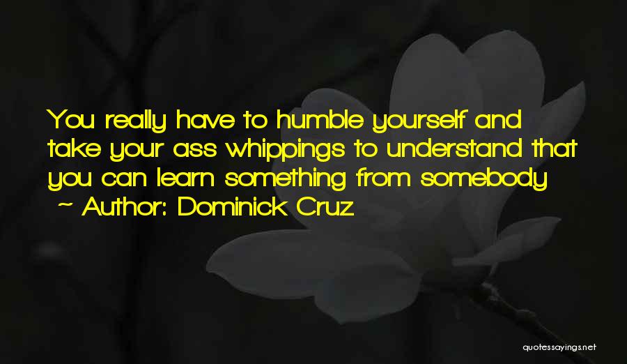 Dominick Cruz Quotes: You Really Have To Humble Yourself And Take Your Ass Whippings To Understand That You Can Learn Something From Somebody