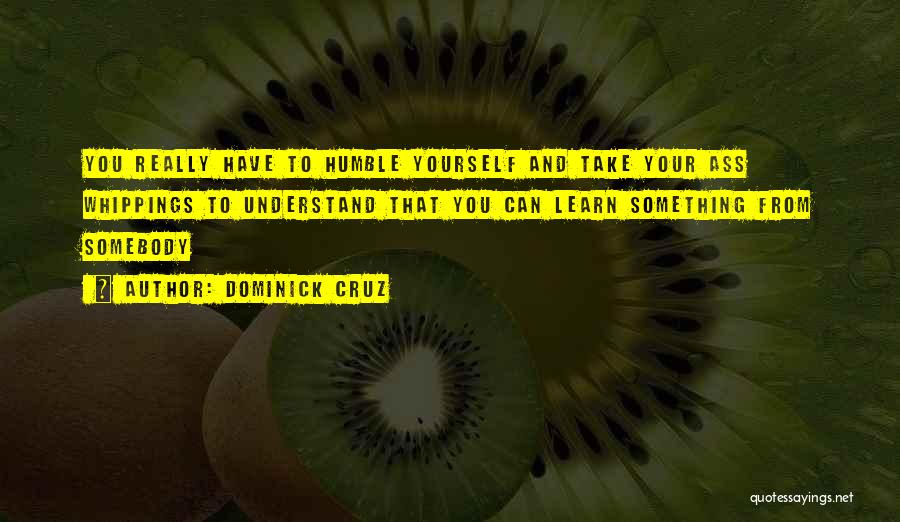 Dominick Cruz Quotes: You Really Have To Humble Yourself And Take Your Ass Whippings To Understand That You Can Learn Something From Somebody