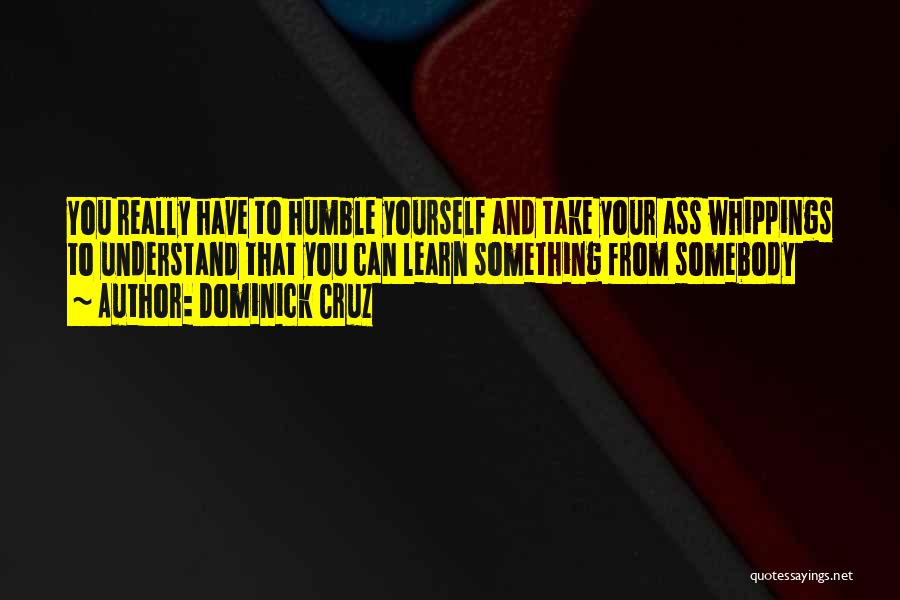 Dominick Cruz Quotes: You Really Have To Humble Yourself And Take Your Ass Whippings To Understand That You Can Learn Something From Somebody