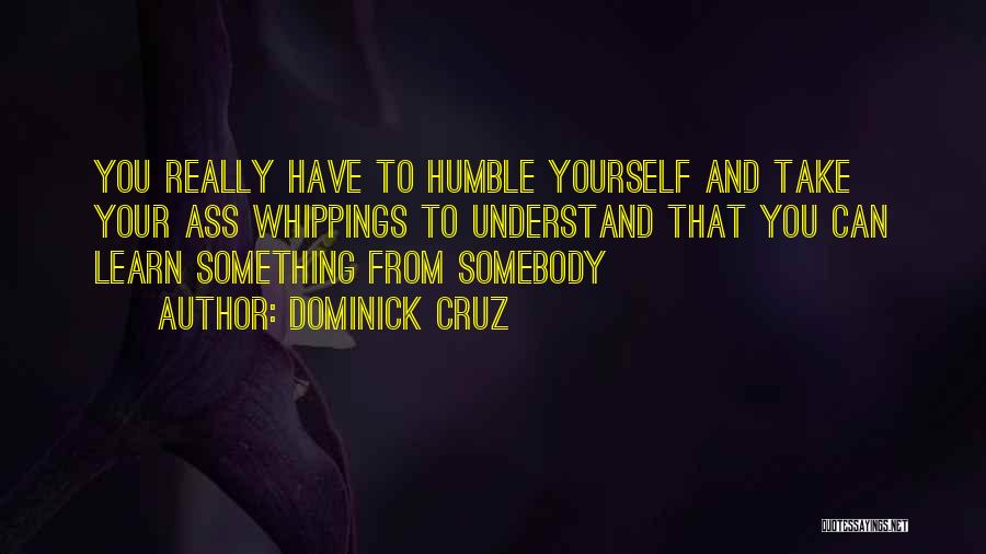 Dominick Cruz Quotes: You Really Have To Humble Yourself And Take Your Ass Whippings To Understand That You Can Learn Something From Somebody