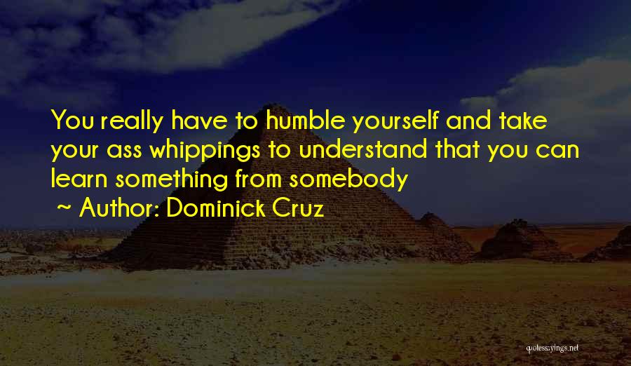 Dominick Cruz Quotes: You Really Have To Humble Yourself And Take Your Ass Whippings To Understand That You Can Learn Something From Somebody