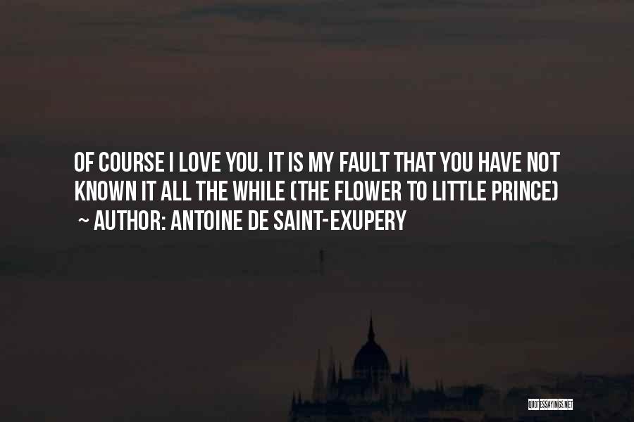 Antoine De Saint-Exupery Quotes: Of Course I Love You. It Is My Fault That You Have Not Known It All The While (the Flower