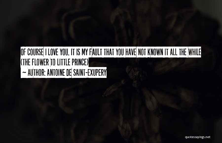 Antoine De Saint-Exupery Quotes: Of Course I Love You. It Is My Fault That You Have Not Known It All The While (the Flower