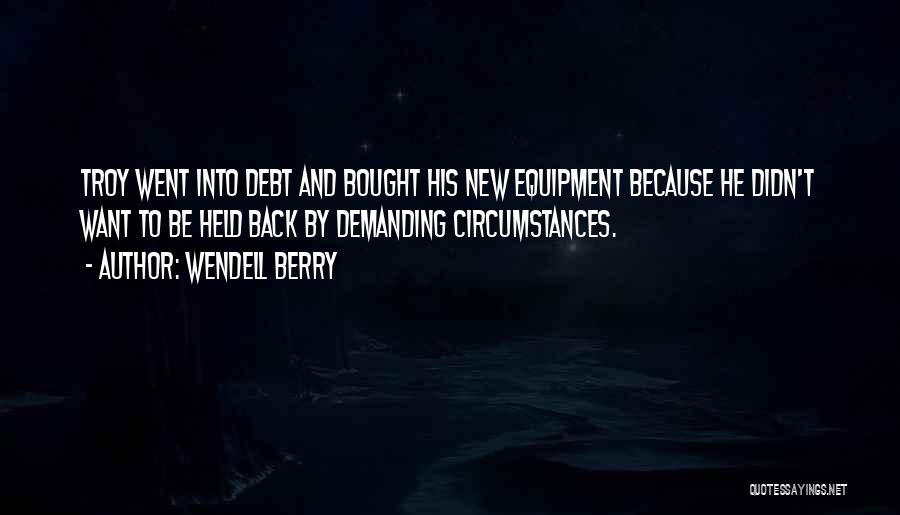 Wendell Berry Quotes: Troy Went Into Debt And Bought His New Equipment Because He Didn't Want To Be Held Back By Demanding Circumstances.