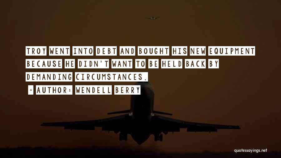 Wendell Berry Quotes: Troy Went Into Debt And Bought His New Equipment Because He Didn't Want To Be Held Back By Demanding Circumstances.