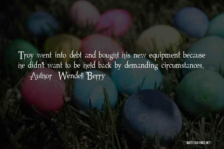 Wendell Berry Quotes: Troy Went Into Debt And Bought His New Equipment Because He Didn't Want To Be Held Back By Demanding Circumstances.