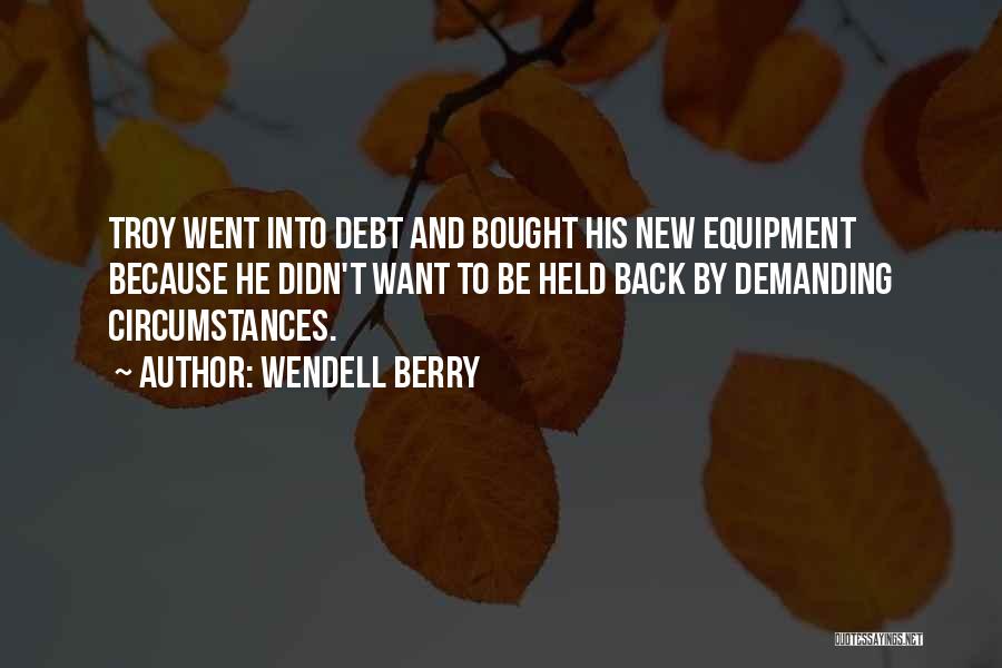 Wendell Berry Quotes: Troy Went Into Debt And Bought His New Equipment Because He Didn't Want To Be Held Back By Demanding Circumstances.