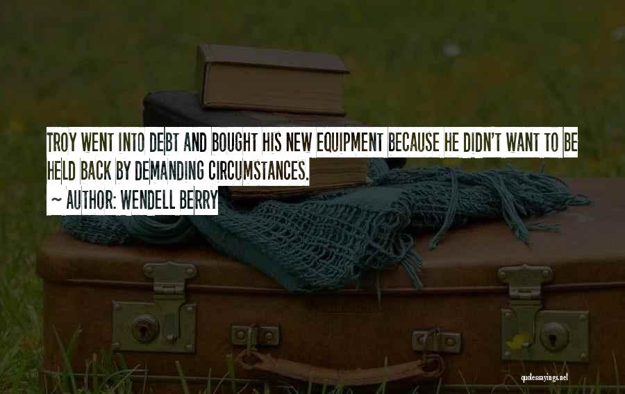 Wendell Berry Quotes: Troy Went Into Debt And Bought His New Equipment Because He Didn't Want To Be Held Back By Demanding Circumstances.