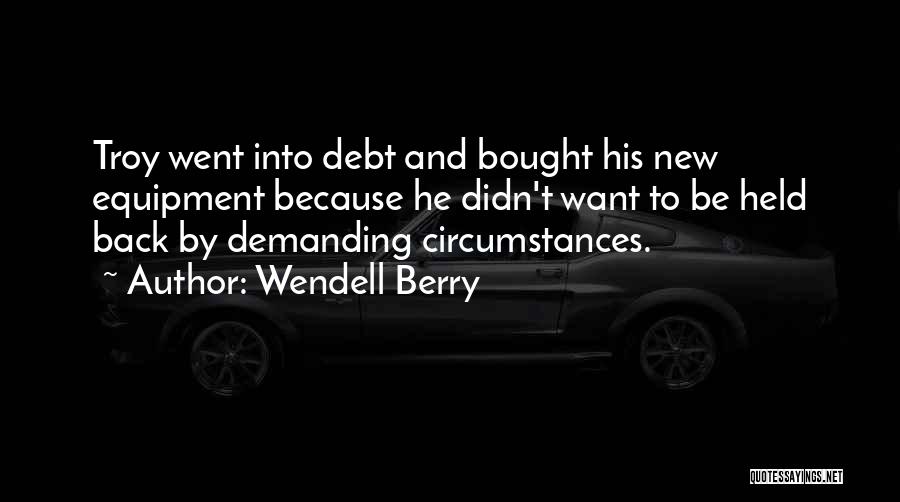 Wendell Berry Quotes: Troy Went Into Debt And Bought His New Equipment Because He Didn't Want To Be Held Back By Demanding Circumstances.