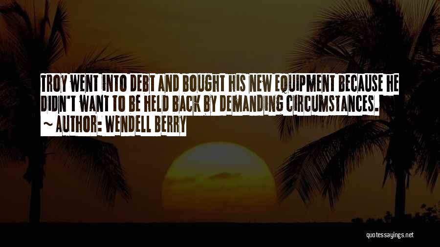 Wendell Berry Quotes: Troy Went Into Debt And Bought His New Equipment Because He Didn't Want To Be Held Back By Demanding Circumstances.