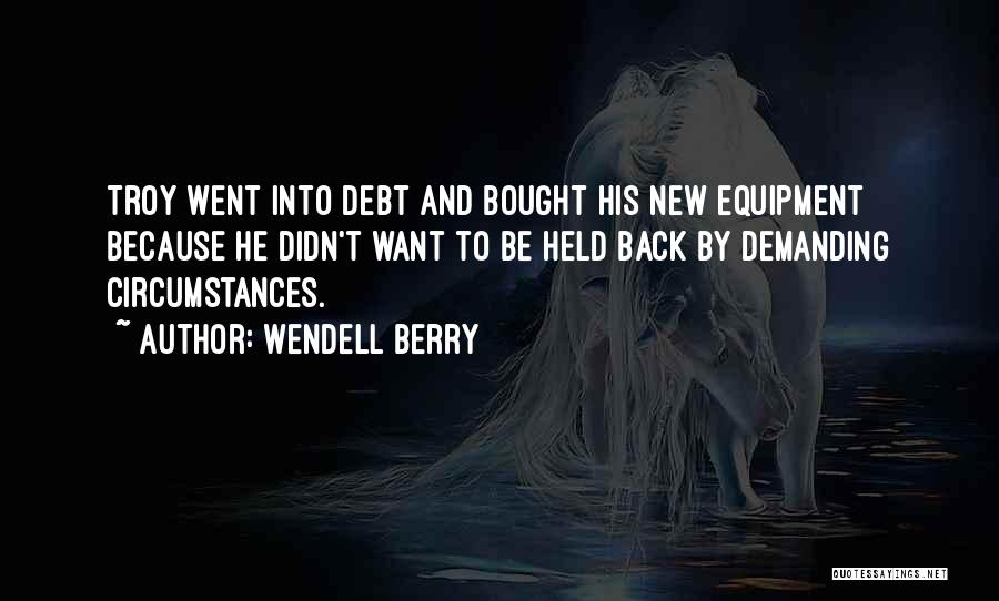 Wendell Berry Quotes: Troy Went Into Debt And Bought His New Equipment Because He Didn't Want To Be Held Back By Demanding Circumstances.