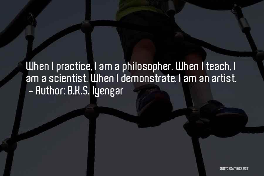 B.K.S. Iyengar Quotes: When I Practice, I Am A Philosopher. When I Teach, I Am A Scientist. When I Demonstrate, I Am An