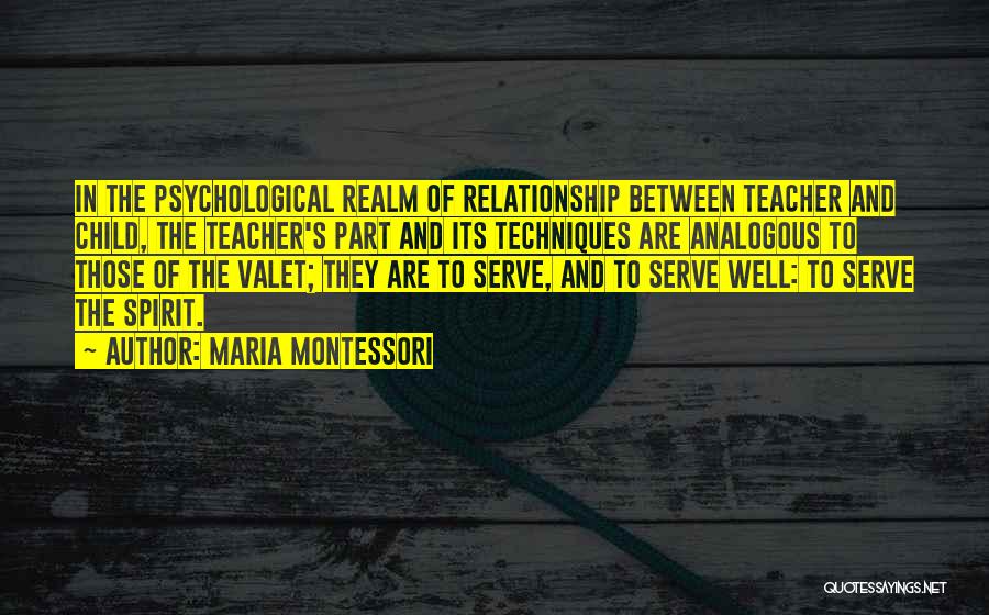 Maria Montessori Quotes: In The Psychological Realm Of Relationship Between Teacher And Child, The Teacher's Part And Its Techniques Are Analogous To Those