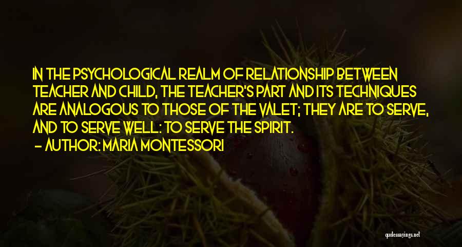 Maria Montessori Quotes: In The Psychological Realm Of Relationship Between Teacher And Child, The Teacher's Part And Its Techniques Are Analogous To Those