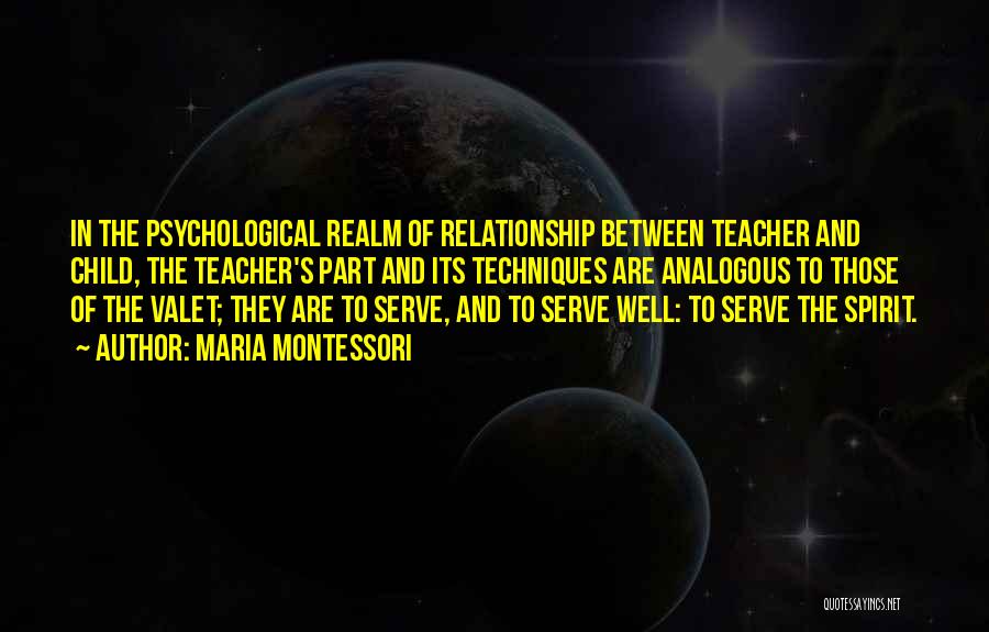 Maria Montessori Quotes: In The Psychological Realm Of Relationship Between Teacher And Child, The Teacher's Part And Its Techniques Are Analogous To Those