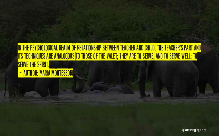 Maria Montessori Quotes: In The Psychological Realm Of Relationship Between Teacher And Child, The Teacher's Part And Its Techniques Are Analogous To Those