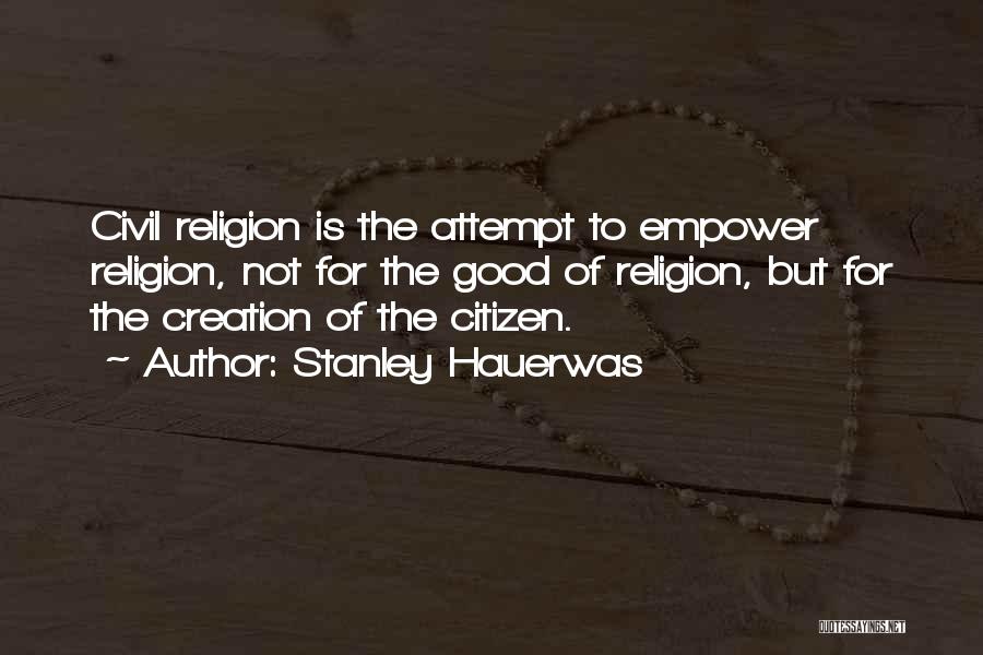 Stanley Hauerwas Quotes: Civil Religion Is The Attempt To Empower Religion, Not For The Good Of Religion, But For The Creation Of The