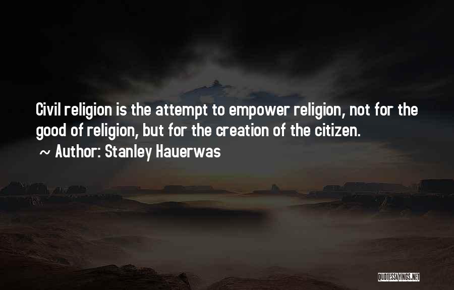 Stanley Hauerwas Quotes: Civil Religion Is The Attempt To Empower Religion, Not For The Good Of Religion, But For The Creation Of The