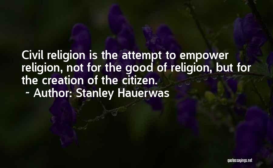 Stanley Hauerwas Quotes: Civil Religion Is The Attempt To Empower Religion, Not For The Good Of Religion, But For The Creation Of The