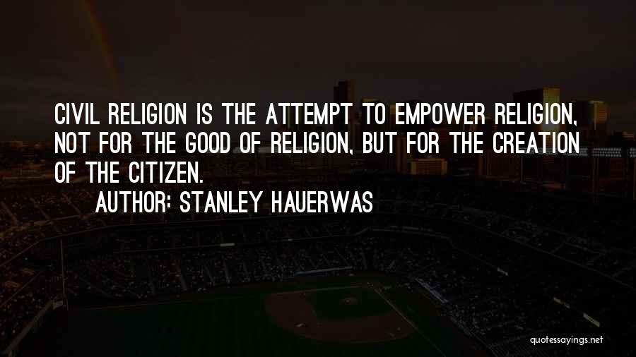 Stanley Hauerwas Quotes: Civil Religion Is The Attempt To Empower Religion, Not For The Good Of Religion, But For The Creation Of The