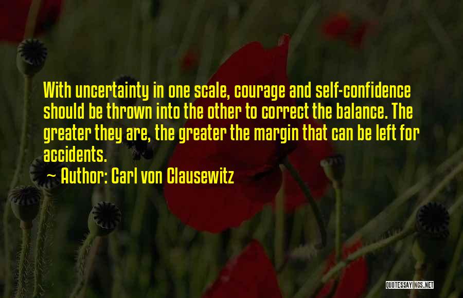 Carl Von Clausewitz Quotes: With Uncertainty In One Scale, Courage And Self-confidence Should Be Thrown Into The Other To Correct The Balance. The Greater