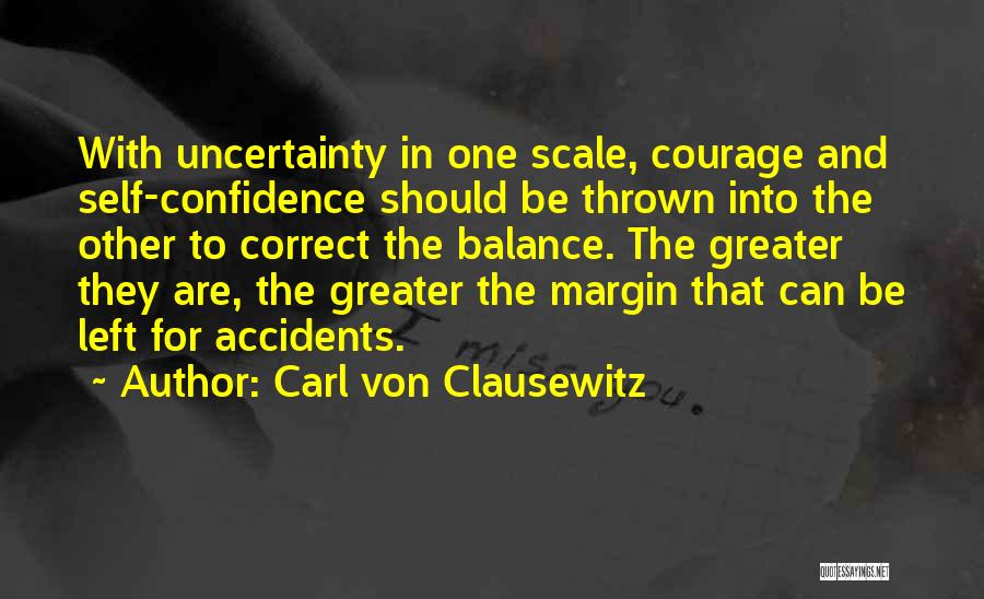 Carl Von Clausewitz Quotes: With Uncertainty In One Scale, Courage And Self-confidence Should Be Thrown Into The Other To Correct The Balance. The Greater