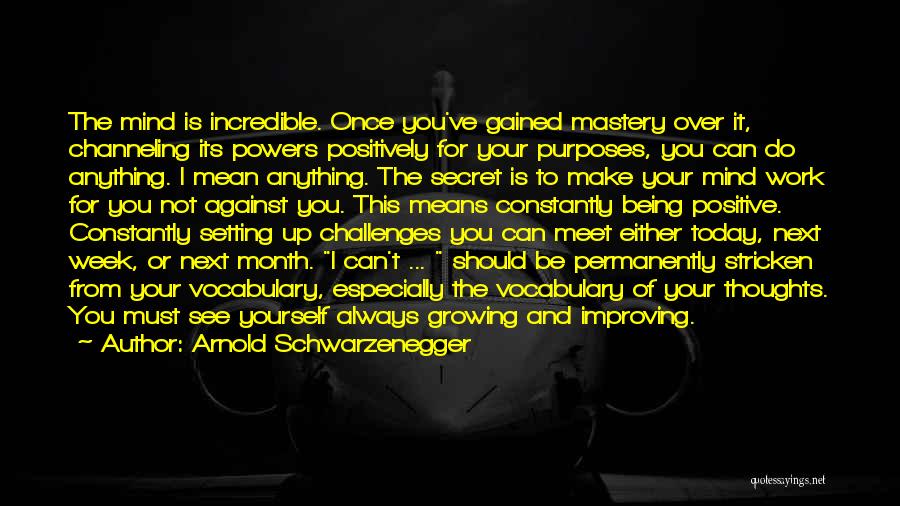 Arnold Schwarzenegger Quotes: The Mind Is Incredible. Once You've Gained Mastery Over It, Channeling Its Powers Positively For Your Purposes, You Can Do