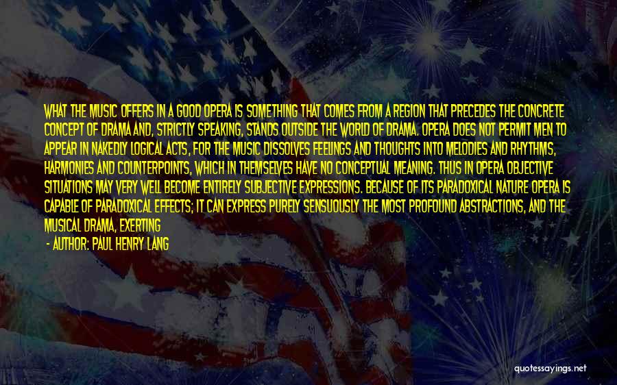 Paul Henry Lang Quotes: What The Music Offers In A Good Opera Is Something That Comes From A Region That Precedes The Concrete Concept