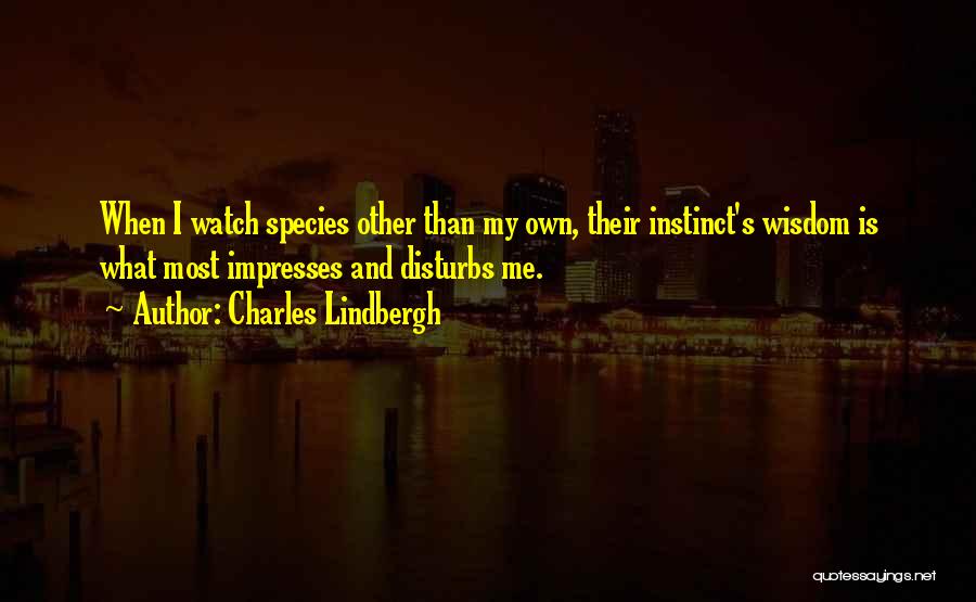 Charles Lindbergh Quotes: When I Watch Species Other Than My Own, Their Instinct's Wisdom Is What Most Impresses And Disturbs Me.