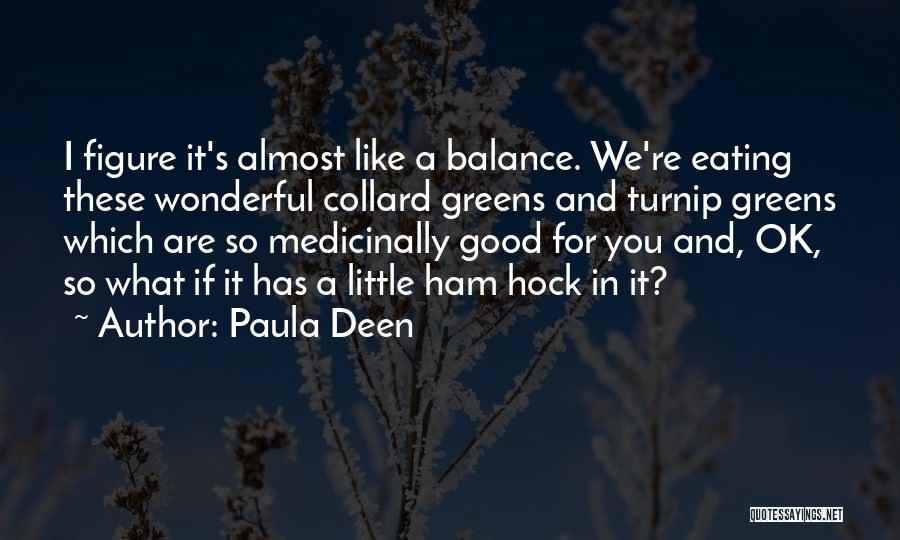 Paula Deen Quotes: I Figure It's Almost Like A Balance. We're Eating These Wonderful Collard Greens And Turnip Greens Which Are So Medicinally