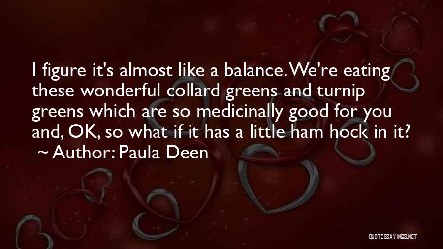 Paula Deen Quotes: I Figure It's Almost Like A Balance. We're Eating These Wonderful Collard Greens And Turnip Greens Which Are So Medicinally