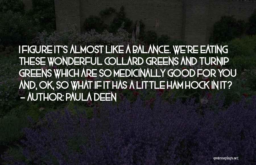 Paula Deen Quotes: I Figure It's Almost Like A Balance. We're Eating These Wonderful Collard Greens And Turnip Greens Which Are So Medicinally