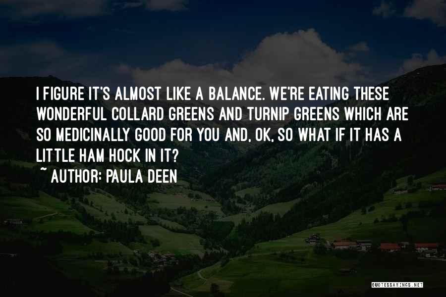 Paula Deen Quotes: I Figure It's Almost Like A Balance. We're Eating These Wonderful Collard Greens And Turnip Greens Which Are So Medicinally