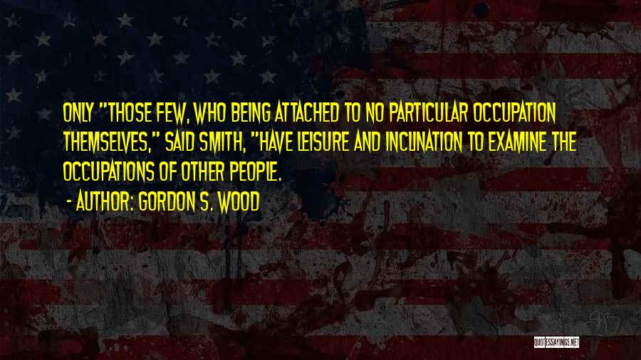 Gordon S. Wood Quotes: Only Those Few, Who Being Attached To No Particular Occupation Themselves, Said Smith, Have Leisure And Inclination To Examine The