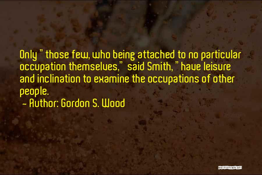 Gordon S. Wood Quotes: Only Those Few, Who Being Attached To No Particular Occupation Themselves, Said Smith, Have Leisure And Inclination To Examine The