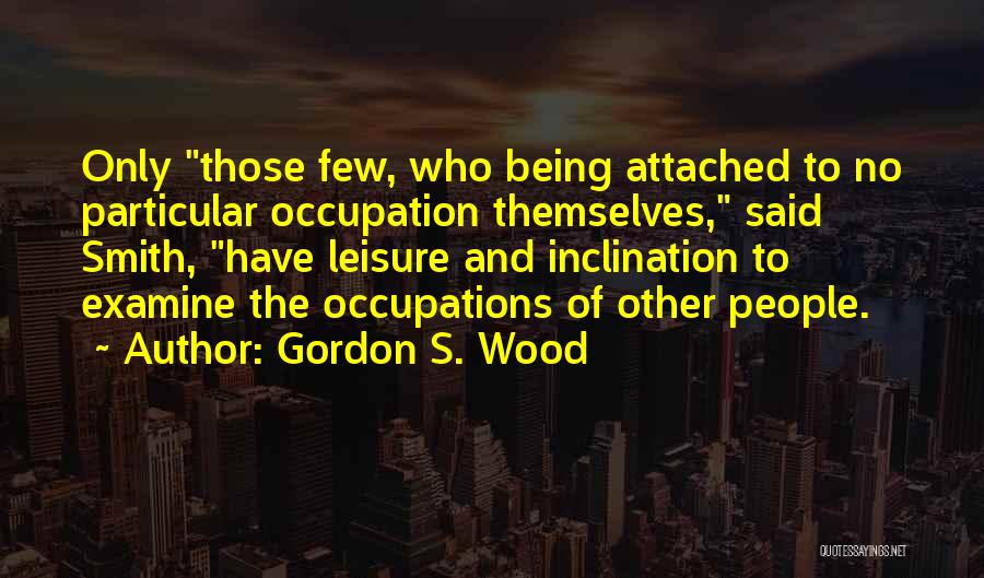 Gordon S. Wood Quotes: Only Those Few, Who Being Attached To No Particular Occupation Themselves, Said Smith, Have Leisure And Inclination To Examine The