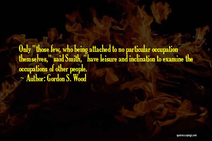 Gordon S. Wood Quotes: Only Those Few, Who Being Attached To No Particular Occupation Themselves, Said Smith, Have Leisure And Inclination To Examine The