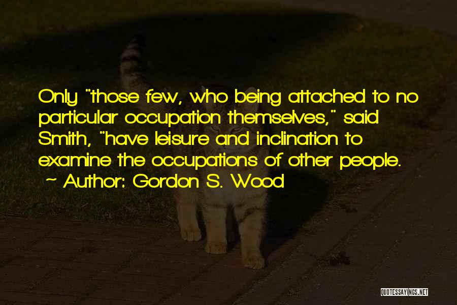 Gordon S. Wood Quotes: Only Those Few, Who Being Attached To No Particular Occupation Themselves, Said Smith, Have Leisure And Inclination To Examine The