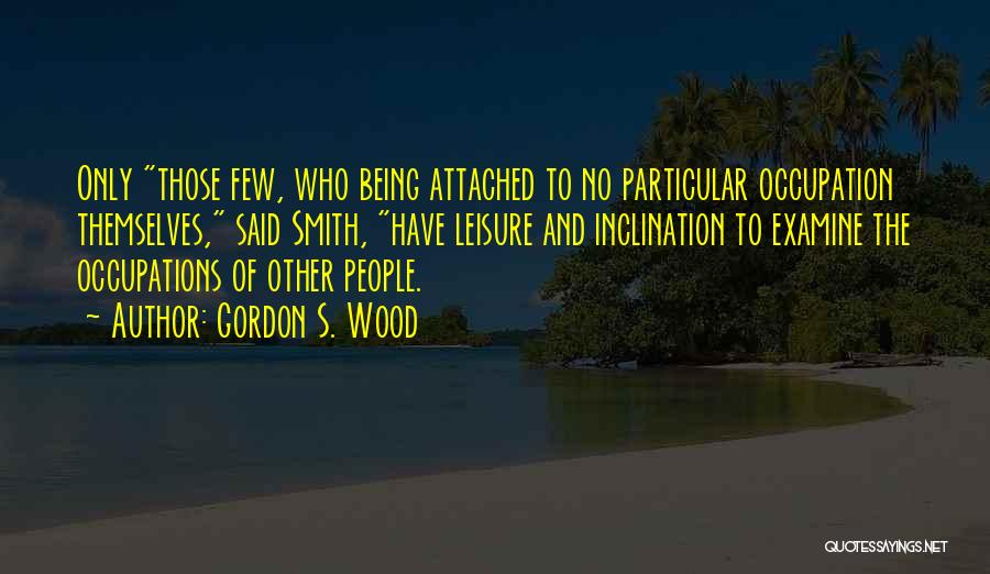 Gordon S. Wood Quotes: Only Those Few, Who Being Attached To No Particular Occupation Themselves, Said Smith, Have Leisure And Inclination To Examine The