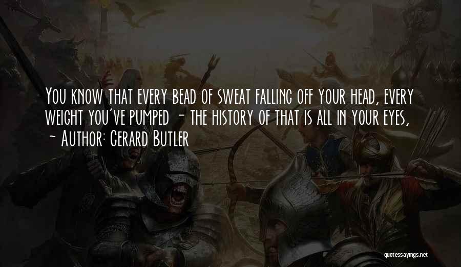 Gerard Butler Quotes: You Know That Every Bead Of Sweat Falling Off Your Head, Every Weight You've Pumped - The History Of That