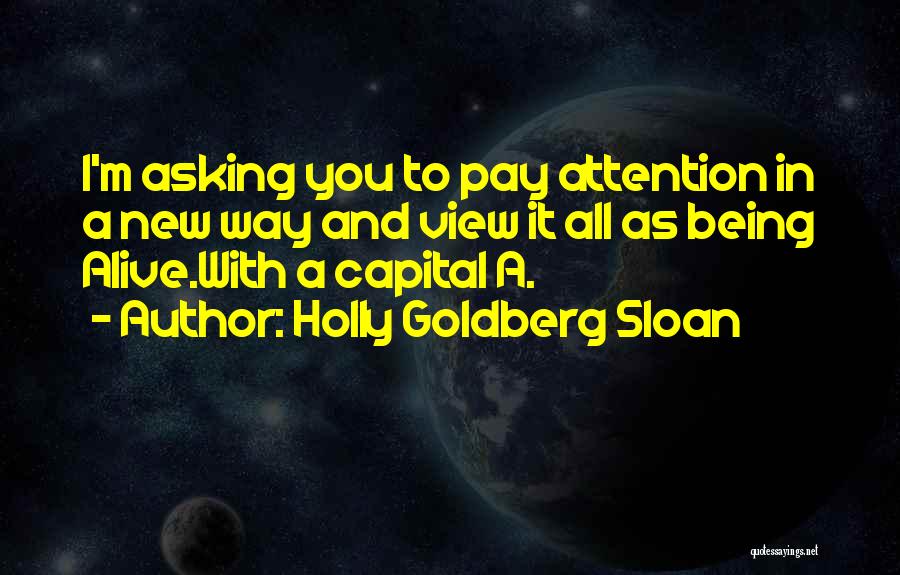 Holly Goldberg Sloan Quotes: I'm Asking You To Pay Attention In A New Way And View It All As Being Alive.with A Capital A.